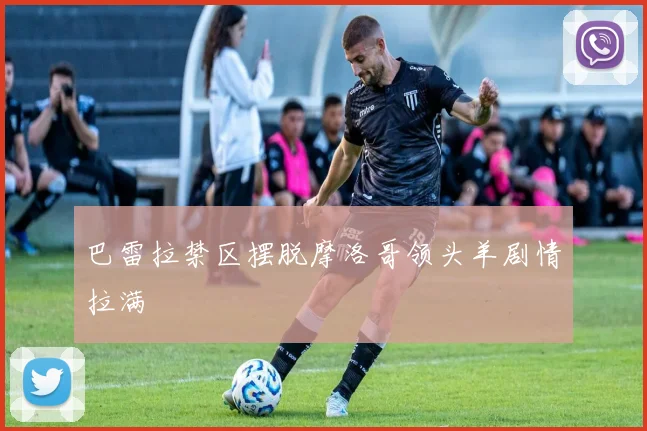 巴雷拉禁区摆脱摩洛哥领头羊剧情拉满