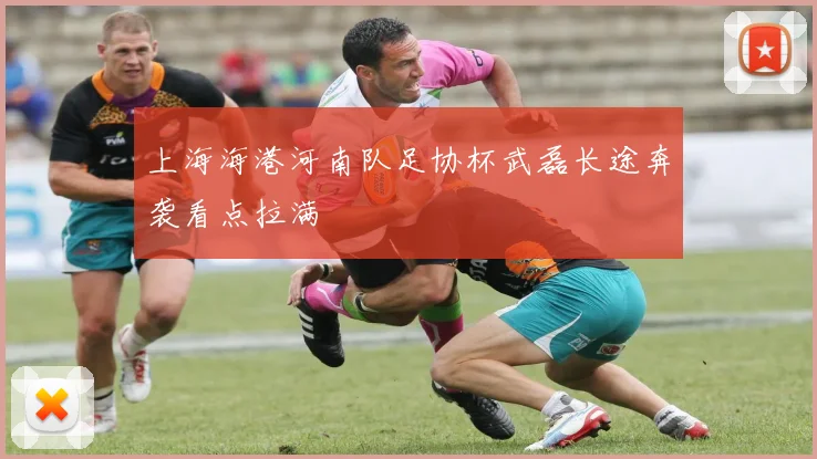 上海海港河南队足协杯武磊长途奔袭看点拉满