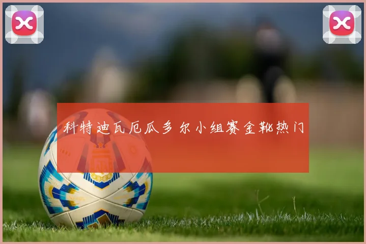 科特迪瓦厄瓜多尔小组赛金靴热门