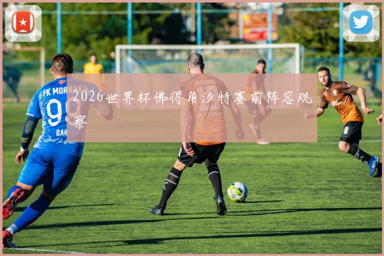 2026世界杯佛得角沙特赛前阵容观察