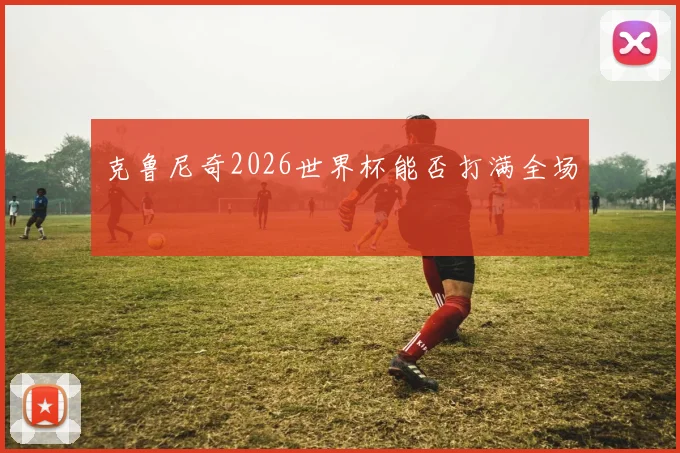 克鲁尼奇2026世界杯能否打满全场