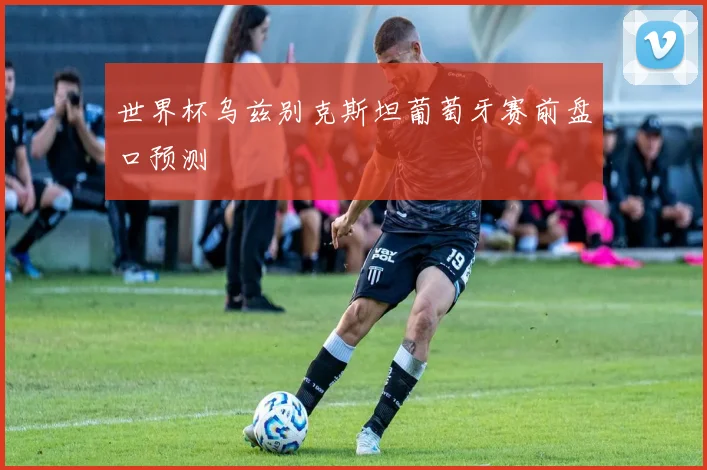 世界杯乌兹别克斯坦葡萄牙赛前盘口预测