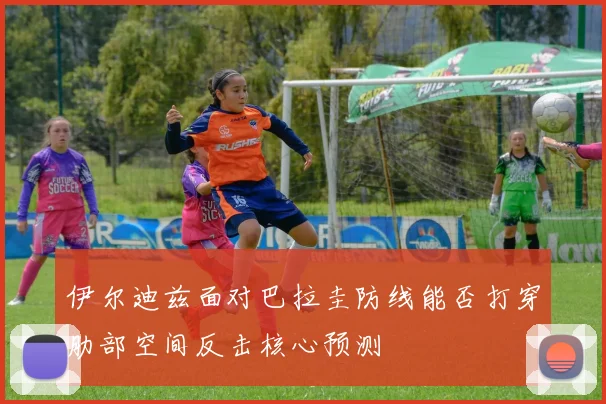 伊尔迪兹面对巴拉圭防线能否打穿肋部空间反击核心预测