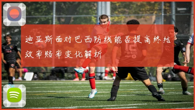 迪亚斯面对巴西防线能否提高终结效率赔率变化解析