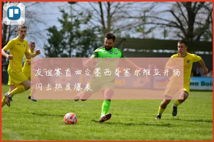 友谊赛首回合墨西哥塞尔维亚开场闪击热度爆表