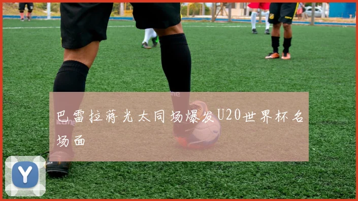巴雷拉蒋光太同场爆发U20世界杯名场面