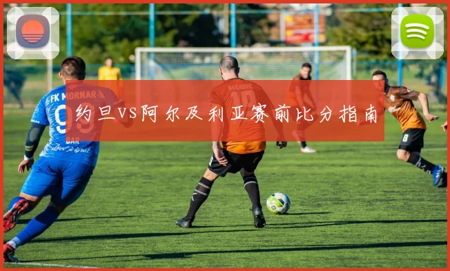 约旦vs阿尔及利亚赛前比分指南