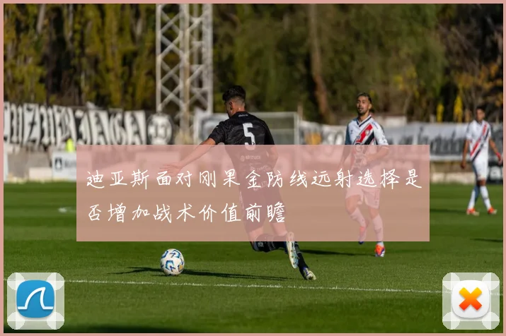 迪亚斯面对刚果金防线远射选择是否增加战术价值前瞻