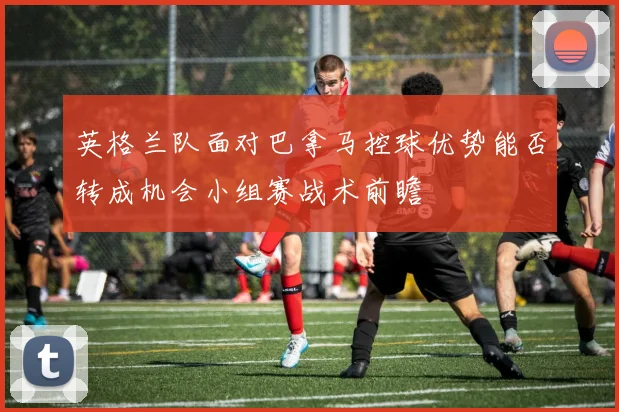英格兰队面对巴拿马控球优势能否转成机会小组赛战术前瞻