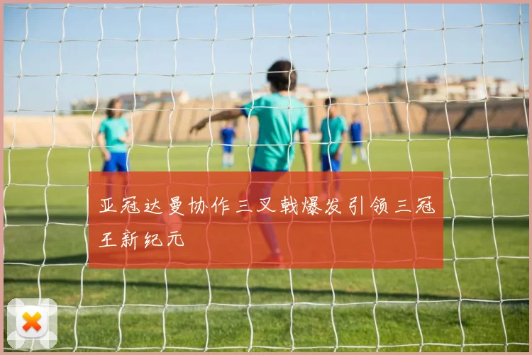 亚冠达曼协作三叉戟爆发引领三冠王新纪元