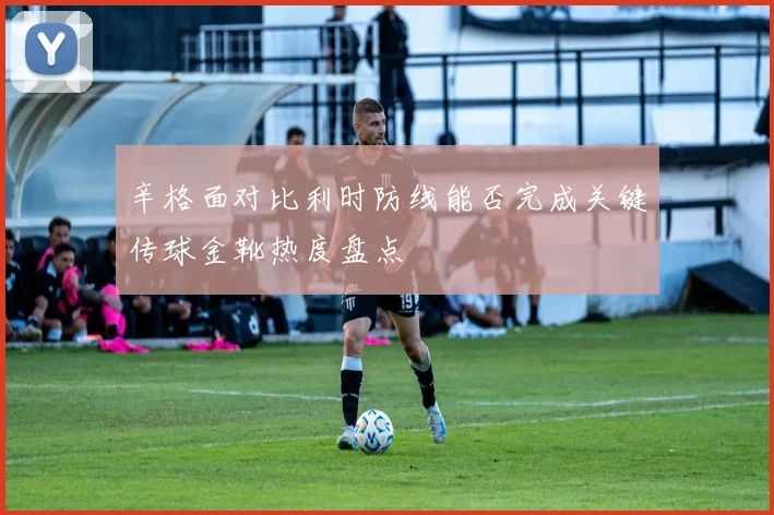 辛格面对比利时防线能否完成关键传球金靴热度盘点