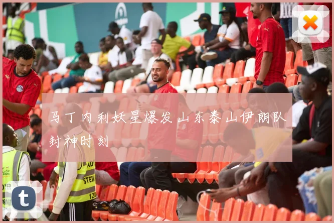 马丁内利妖星爆发山东泰山伊朗队封神时刻