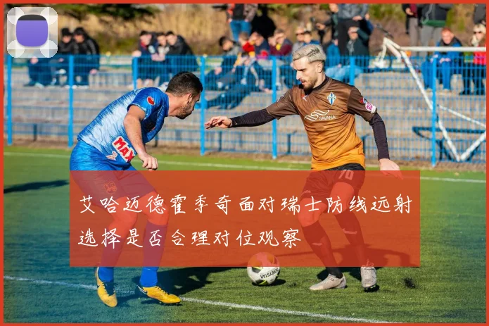 艾哈迈德霍季奇面对瑞士防线远射选择是否合理对位观察