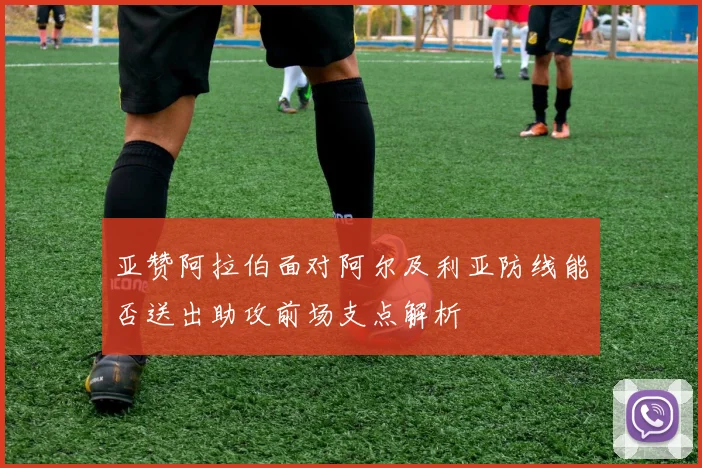 亚赞阿拉伯面对阿尔及利亚防线能否送出助攻前场支点解析