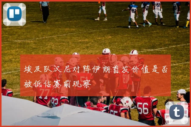 埃及队汉尼对阵伊朗首发价值是否被低估赛前观察