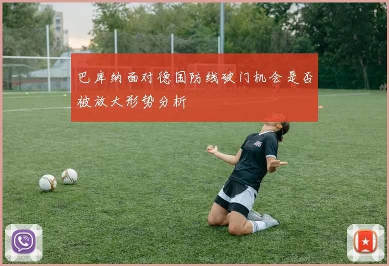 巴库纳面对德国防线破门机会是否被放大形势分析