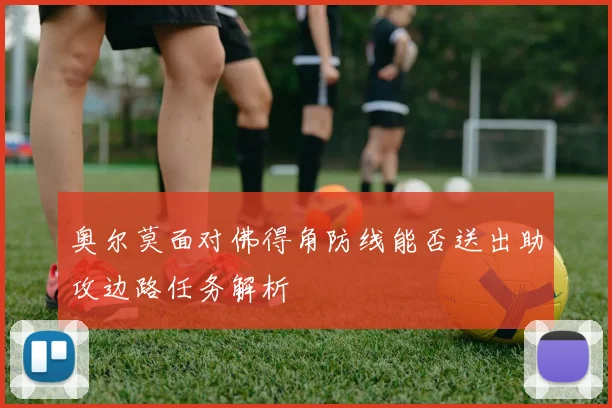 奥尔莫面对佛得角防线能否送出助攻边路任务解析