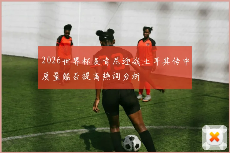 2026世界杯麦肯尼迎战土耳其传中质量能否提高热词分析