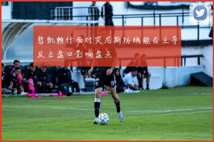 哲凯赖什面对突尼斯防线能否主导反击盘口影响盘点