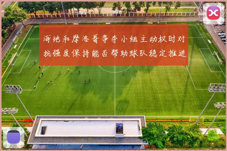 海地和摩洛哥争夺小组主动权时对抗强度保持能否帮助球队稳定推进