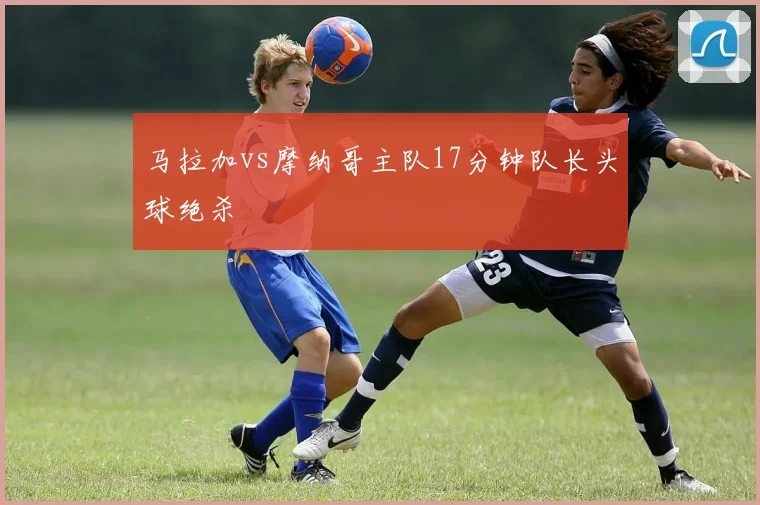 马拉加vs摩纳哥主队17分钟队长头球绝杀