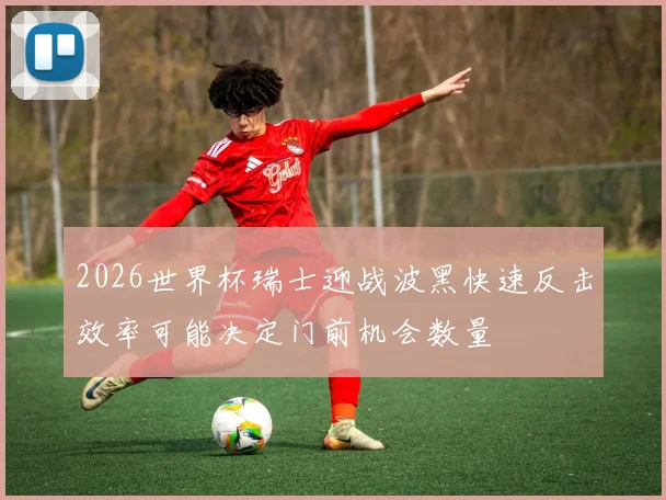 2026世界杯瑞士迎战波黑快速反击效率可能决定门前机会数量