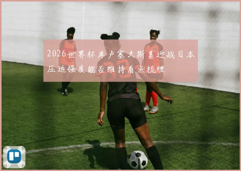 2026世界杯库卢塞夫斯基迎战日本压迫强度能否维持看点梳理