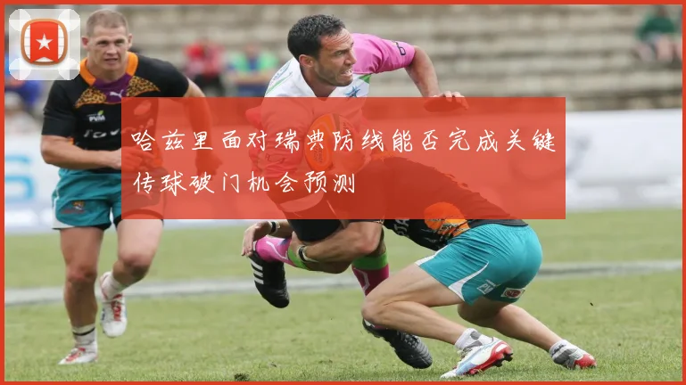 哈兹里面对瑞典防线能否完成关键传球破门机会预测