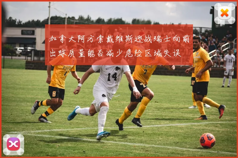 加拿大阿方索戴维斯迎战瑞士向前出球质量能否减少危险区域失误