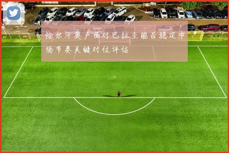 恰尔汗奥卢面对巴拉圭能否稳定中场节奏关键对位评估