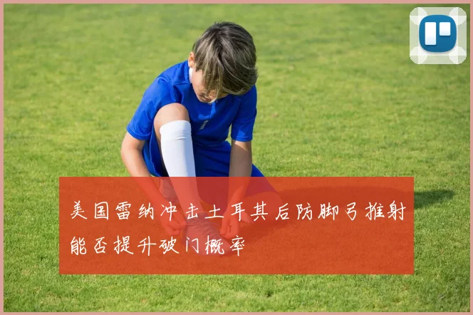 美国雷纳冲击土耳其后防脚弓推射能否提升破门概率