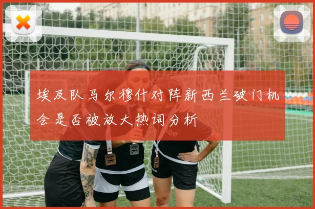 埃及队马尔穆什对阵新西兰破门机会是否被放大热词分析