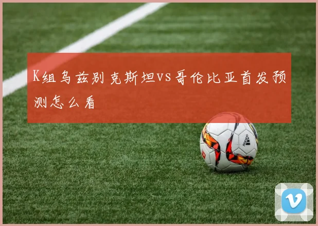 K组乌兹别克斯坦vs哥伦比亚首发预测怎么看