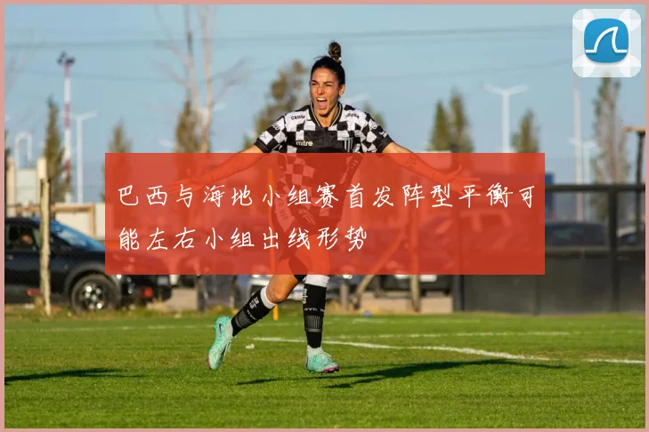 巴西与海地小组赛首发阵型平衡可能左右小组出线形势