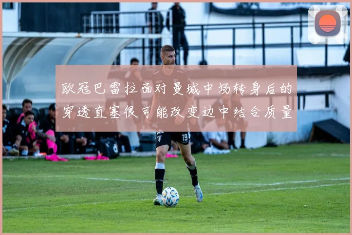 欧冠巴雷拉面对曼城中场转身后的穿透直塞很可能改变边中结合质量