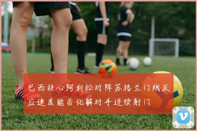 巴西核心阿利松对阵苏格兰门线反应速度能否化解对手连续射门