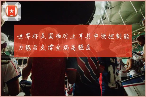 世界杯美国面对土耳其中场控制能力能否支撑全场高强度