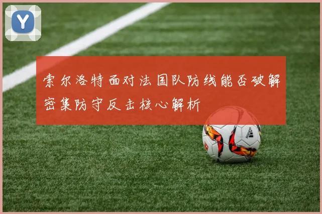 索尔洛特面对法国队防线能否破解密集防守反击核心解析