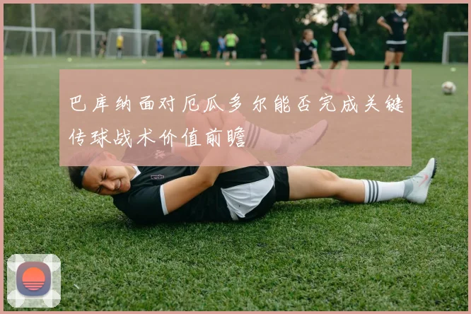 巴库纳面对厄瓜多尔能否完成关键传球战术价值前瞻