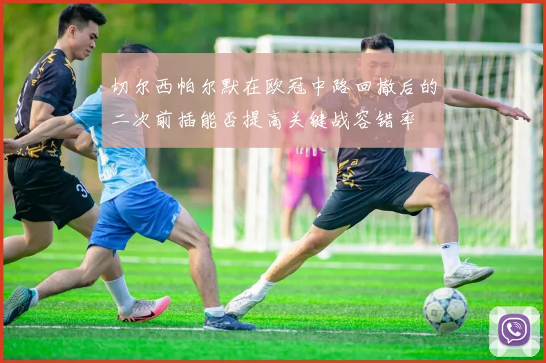 切尔西帕尔默在欧冠中路回撤后的二次前插能否提高关键战容错率