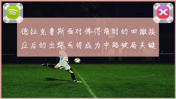 德拉克鲁斯面对佛得角时的回撤接应后的出球或将成为中路破局关键