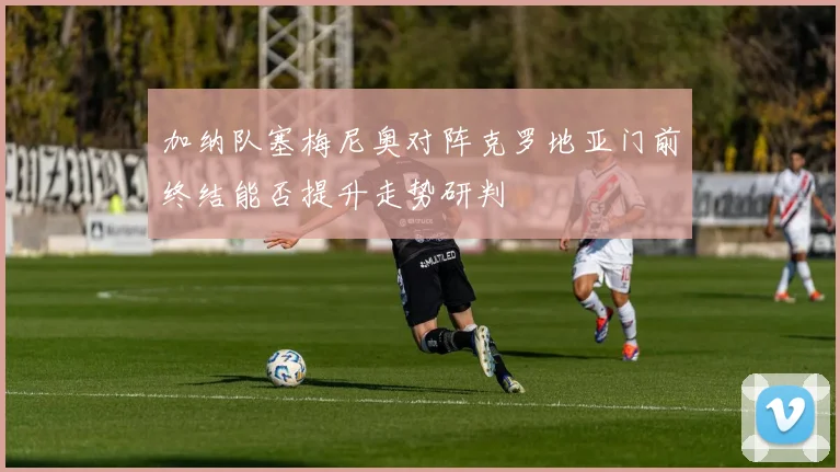 加纳队塞梅尼奥对阵克罗地亚门前终结能否提升走势研判