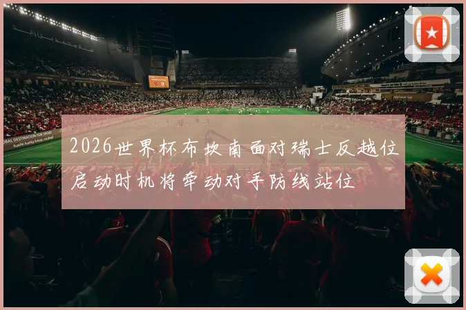 2026世界杯布坎南面对瑞士反越位启动时机将牵动对手防线站位