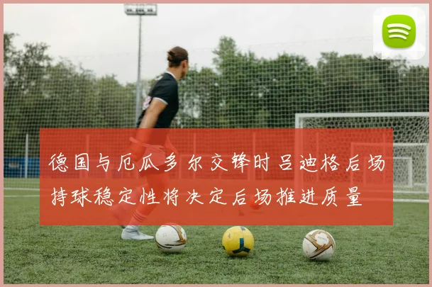 德国与厄瓜多尔交锋时吕迪格后场持球稳定性将决定后场推进质量